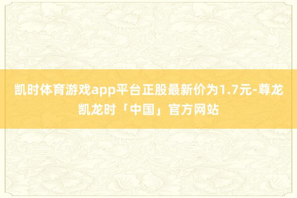 凯时体育游戏app平台正股最新价为1.7元-尊龙凯龙时「中国」官方网站