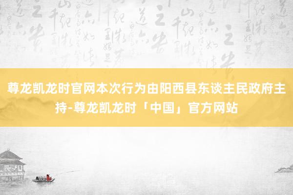 尊龙凯龙时官网本次行为由阳西县东谈主民政府主持-尊龙凯龙时「中国」官方网站