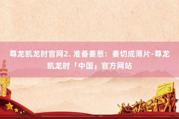 尊龙凯龙时官网2. 准备姜葱：姜切成薄片-尊龙凯龙时「中国」官方网站