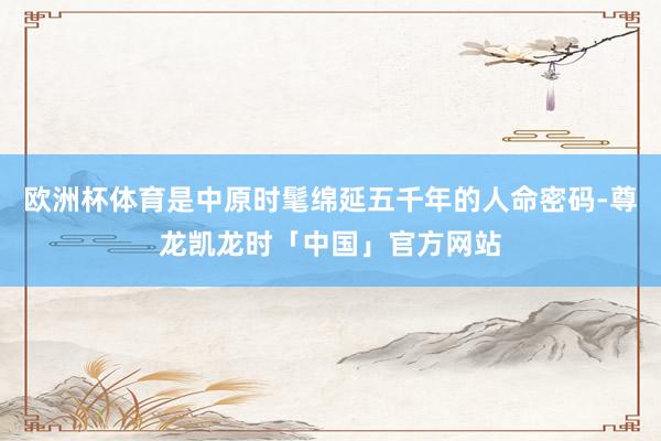 欧洲杯体育是中原时髦绵延五千年的人命密码-尊龙凯龙时「中国」官方网站