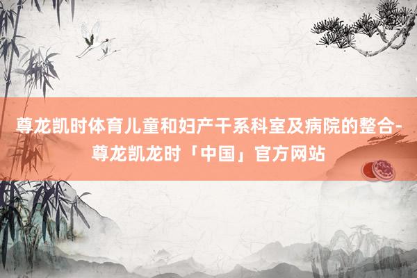 尊龙凯时体育儿童和妇产干系科室及病院的整合-尊龙凯龙时「中国」官方网站