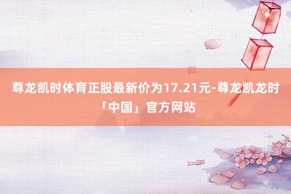 尊龙凯时体育正股最新价为17.21元-尊龙凯龙时「中国」官方网站
