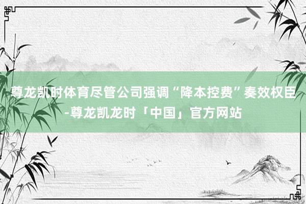 尊龙凯时体育尽管公司强调“降本控费”奏效权臣-尊龙凯龙时「中国」官方网站