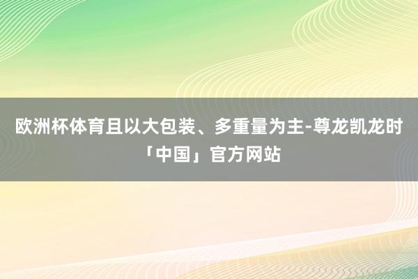 欧洲杯体育且以大包装、多重量为主-尊龙凯龙时「中国」官方网站