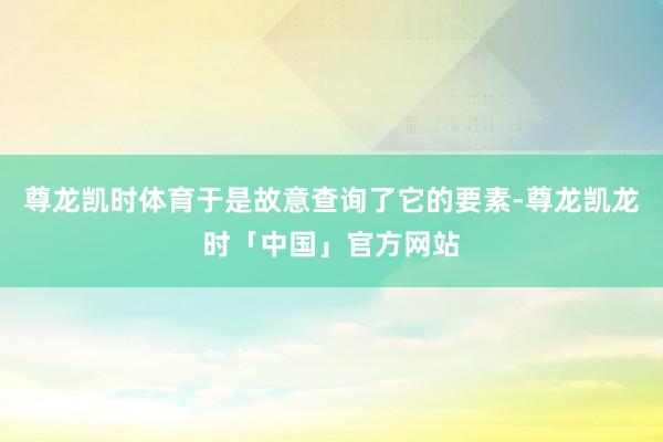 尊龙凯时体育于是故意查询了它的要素-尊龙凯龙时「中国」官方网站