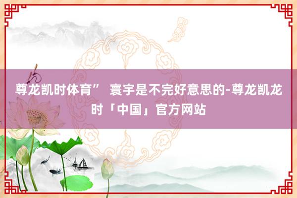 尊龙凯时体育”  寰宇是不完好意思的-尊龙凯龙时「中国」官方网站