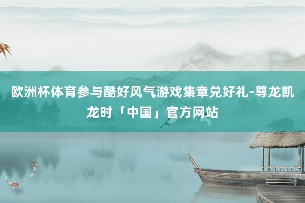 欧洲杯体育参与酷好风气游戏集章兑好礼-尊龙凯龙时「中国」官方网站