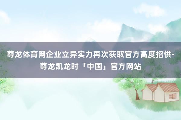 尊龙体育网企业立异实力再次获取官方高度招供-尊龙凯龙时「中国」官方网站