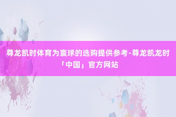 尊龙凯时体育为寰球的选购提供参考-尊龙凯龙时「中国」官方网站